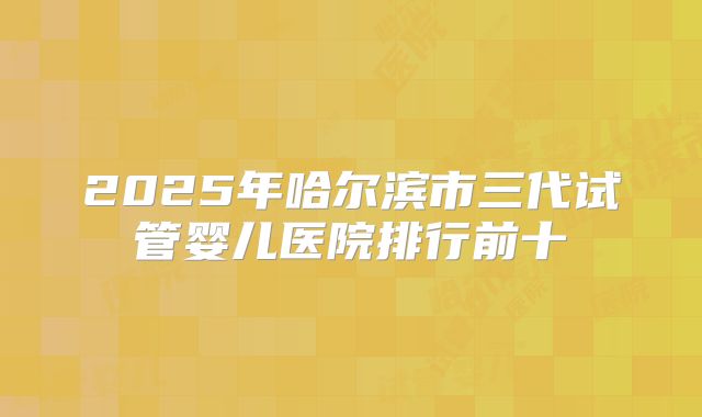 2025年哈尔滨市三代试管婴儿医院排行前十