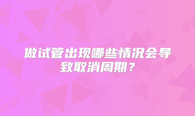 做试管出现哪些情况会导致取消周期?