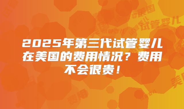 2025年第三代试管婴儿在美国的费用情况?费用不会很贵!