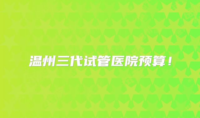 温州三代试管医院预算！
