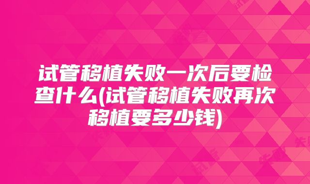 试管移植失败一次后要检查什么(试管移植失败再次移植要多少钱)
