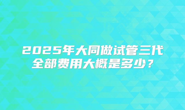 2025年大同做试管三代全部费用大概是多少?