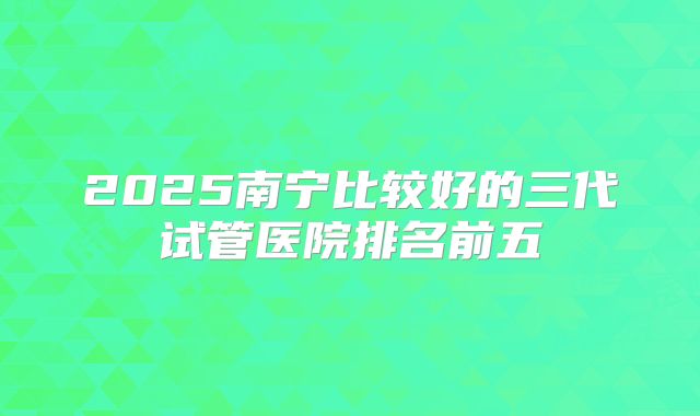 2025南宁比较好的三代试管医院排名前五