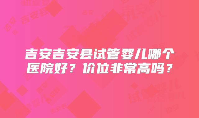 吉安吉安县试管婴儿哪个医院好？价位非常高吗？