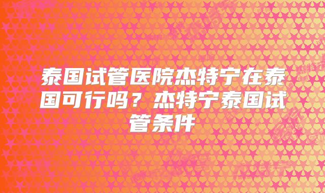 泰国试管医院杰特宁在泰国可行吗？杰特宁泰国试管条件