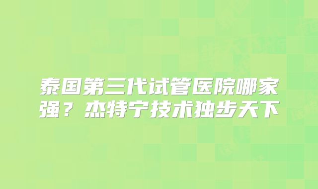泰国第三代试管医院哪家强？杰特宁技术独步天下