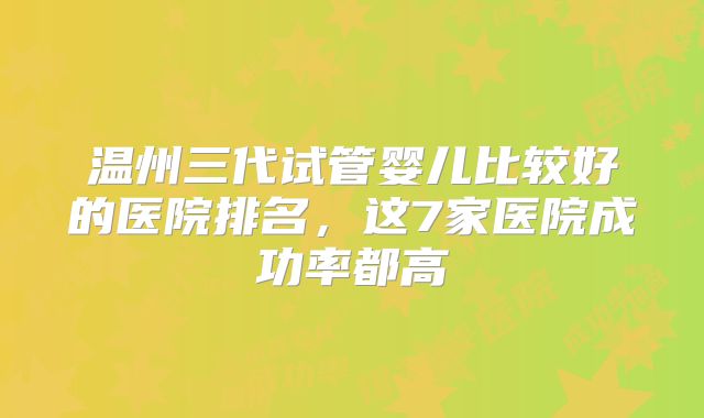 温州三代试管婴儿比较好的医院排名，这7家医院成功率都高