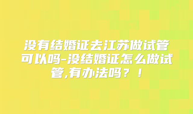 没有结婚证去江苏做试管可以吗-没结婚证怎么做试管,有办法吗？！