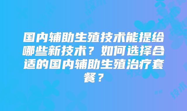 国内辅助生殖技术能提给哪些新技术？如何选择合适的国内辅助生殖治疗套餐？