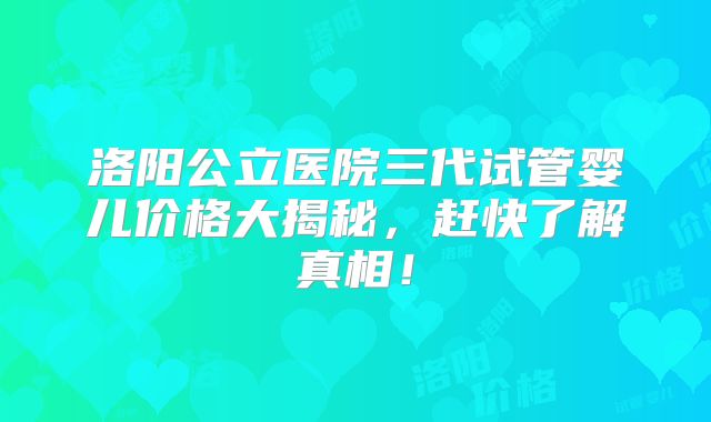 洛阳公立医院三代试管婴儿价格大揭秘，赶快了解真相！