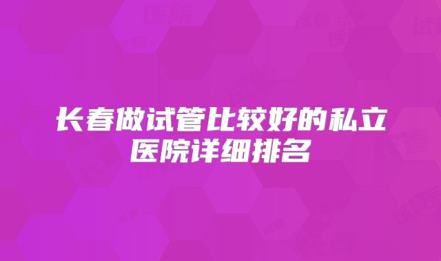 长春做试管比较好的私立医院详细排名