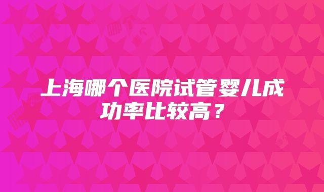上海哪个医院试管婴儿成功率比较高?