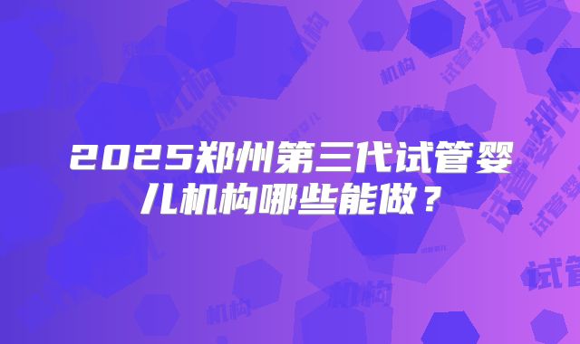 2025郑州第三代试管婴儿机构哪些能做？