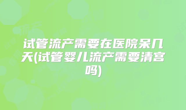 试管流产需要在医院呆几天(试管婴儿流产需要清宫吗)