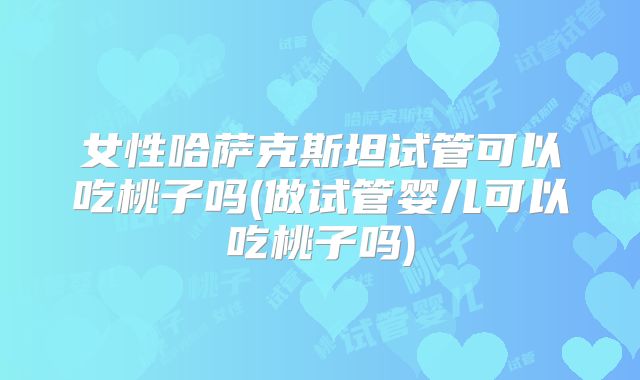 女性哈萨克斯坦试管可以吃桃子吗(做试管婴儿可以吃桃子吗)