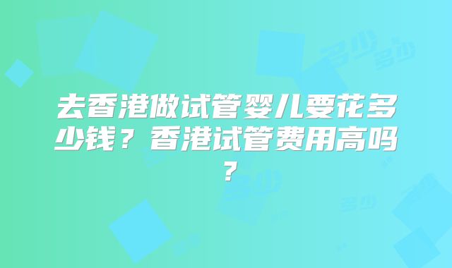 去香港做试管婴儿要花多少钱?香港试管费用高吗?