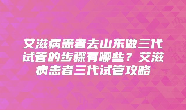 艾滋病患者去山东做三代试管的步骤有哪些？艾滋病患者三代试管攻略