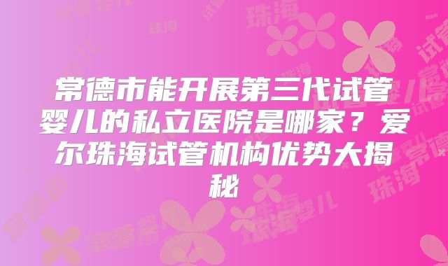 常德市能开展第三代试管婴儿的私立医院是哪家？爱尔珠海试管机构优势大揭秘