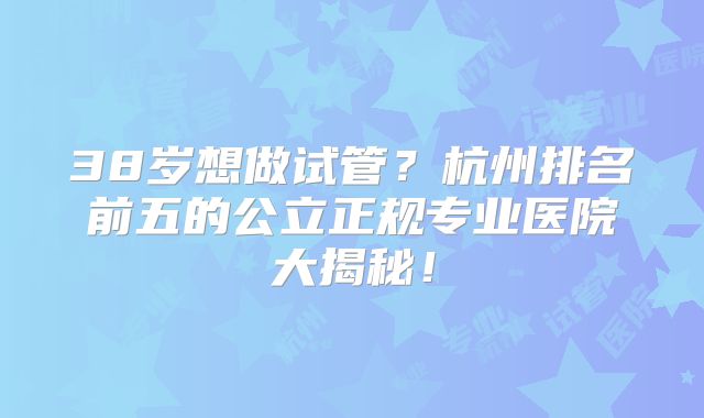 38岁想做试管?杭州排名前五的公立正规专业医院大揭秘!