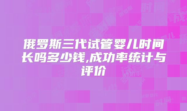 俄罗斯三代试管婴儿时间长吗多少钱,成功率统计与评价