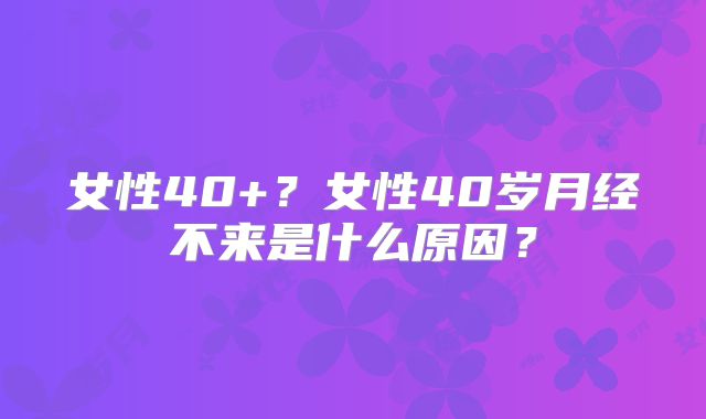 女性40+？女性40岁月经不来是什么原因？