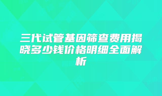 三代试管基因筛查费用揭晓多少钱价格明细全面解析