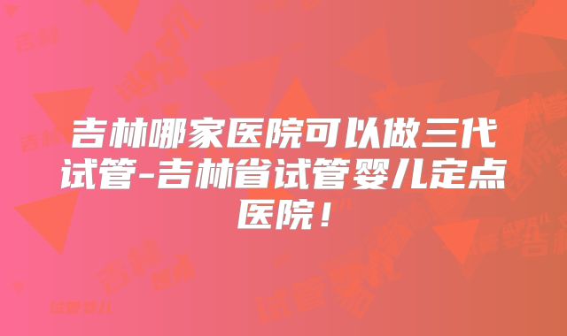 吉林哪家医院可以做三代试管-吉林省试管婴儿定点医院！