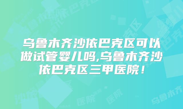 乌鲁木齐沙依巴克区可以做试管婴儿吗,乌鲁木齐沙依巴克区三甲医院！