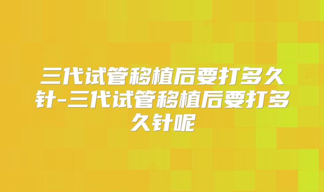 三代试管移植后要打多久针-三代试管移植后要打多久针呢