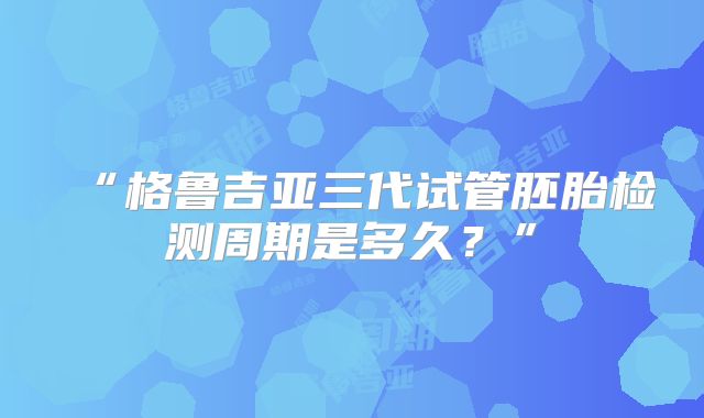 “格鲁吉亚三代试管胚胎检测周期是多久?”