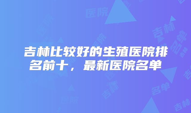 吉林比较好的生殖医院排名前十，最新医院名单