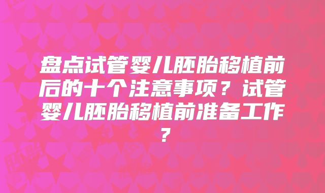 盘点试管婴儿胚胎移植前后的十个注意事项?试管婴儿胚胎移植前准备工作?