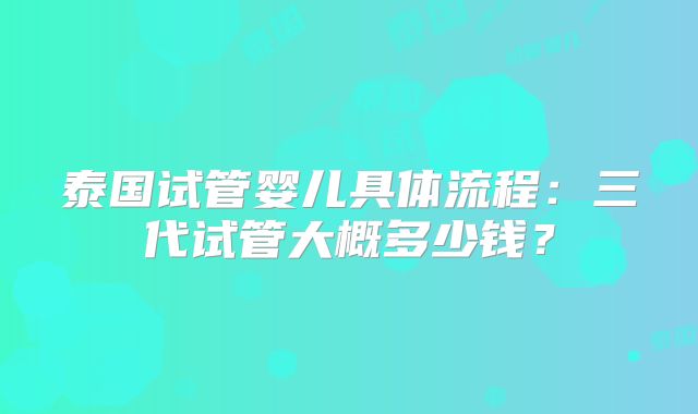 泰国试管婴儿具体流程：三代试管大概多少钱？