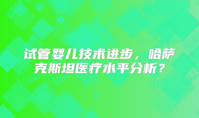 试管婴儿技术进步，哈萨克斯坦医疗水平分析？