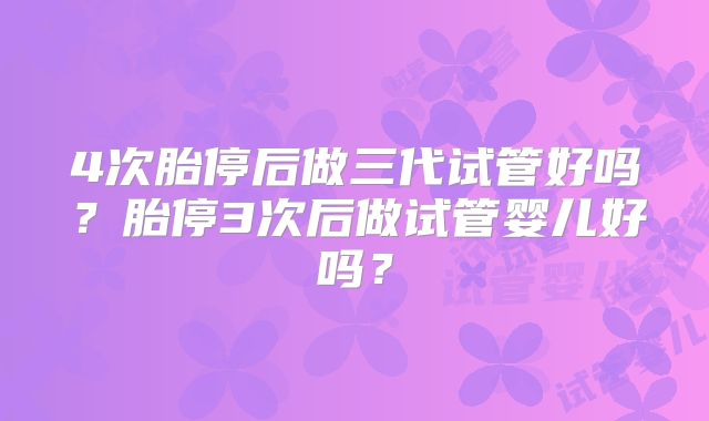4次胎停后做三代试管好吗?胎停3次后做试管婴儿好吗?