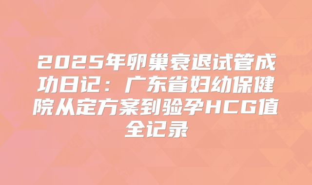 2025年卵巢衰退试管成功日记：广东省妇幼保健院从定方案到验孕HCG值全记录
