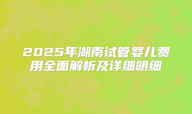 2025年湖南试管婴儿费用全面解析及详细明细
