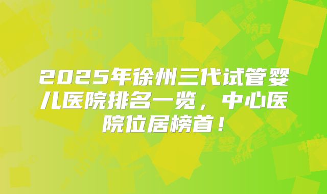 2025年徐州三代试管婴儿医院排名一览，中心医院位居榜首！