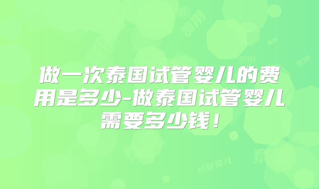 做一次泰国试管婴儿的费用是多少-做泰国试管婴儿需要多少钱！