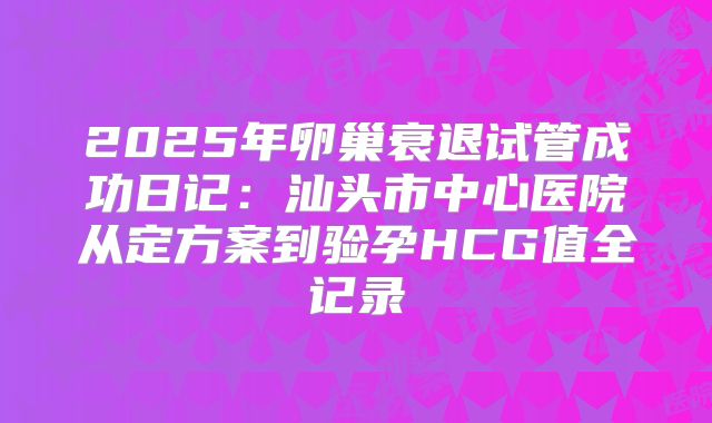 2025年卵巢衰退试管成功日记:汕头市中心医院从定方案到验孕HCG值全记录