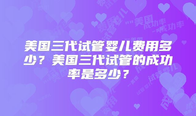 美国三代试管婴儿费用多少？美国三代试管的成功率是多少？