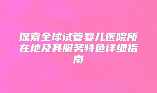 探索全球试管婴儿医院所在地及其服务特色详细指南