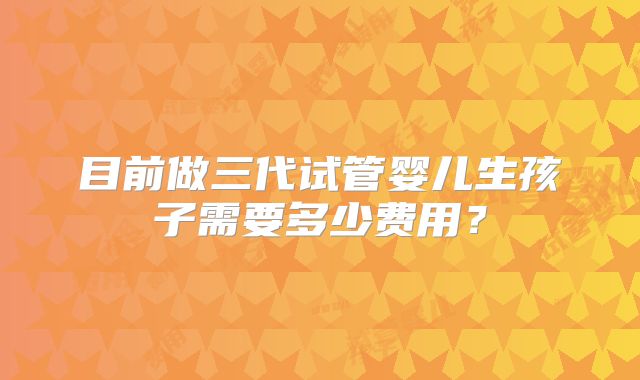 目前做三代试管婴儿生孩子需要多少费用？