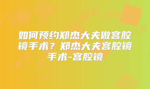 如何预约郑杰大夫做宫腔镜手术？郑杰大夫宫腔镜手术-宫腔镜