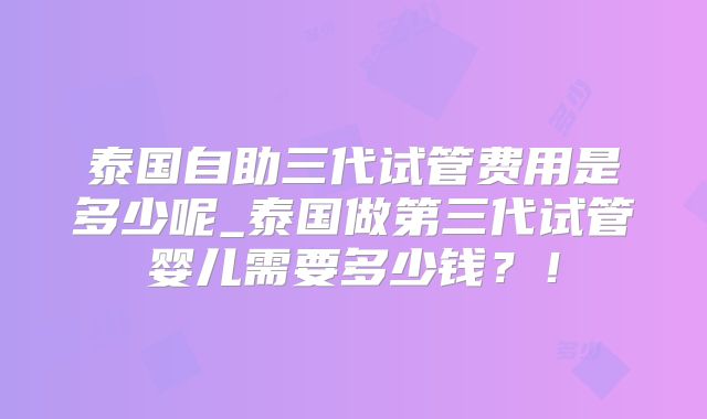 泰国自助三代试管费用是多少呢_泰国做第三代试管婴儿需要多少钱？！