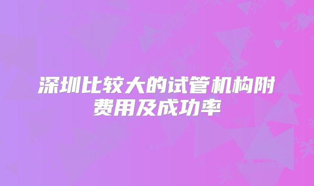 深圳比较大的试管机构附费用及成功率