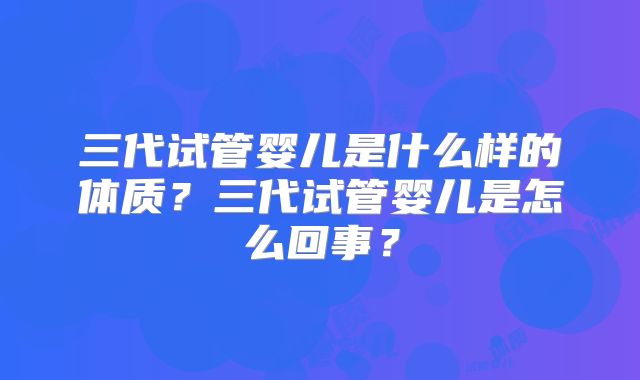 三代试管婴儿是什么样的体质？三代试管婴儿是怎么回事？