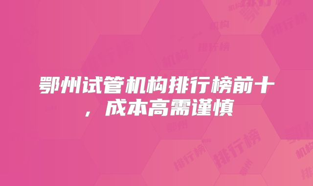 鄂州试管机构排行榜前十,成本高需谨慎