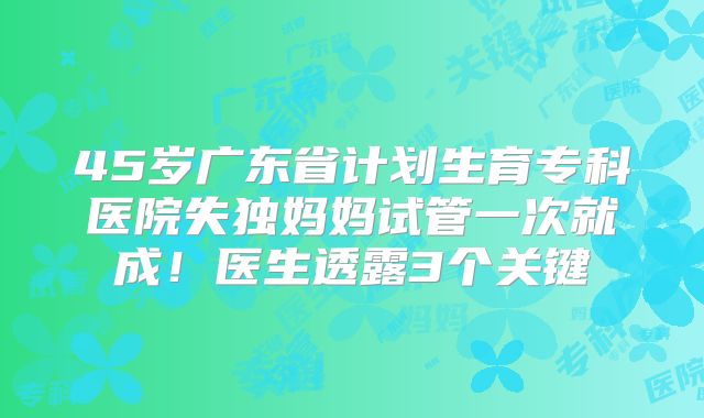45岁广东省计划生育专科医院失独妈妈试管一次就成！医生透露3个关键
