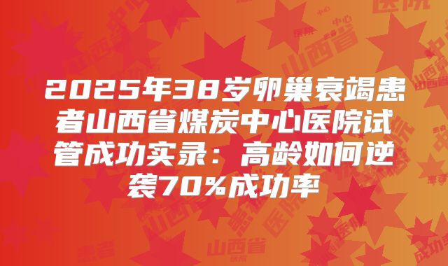 2025年38岁卵巢衰竭患者山西省煤炭中心医院试管成功实录：高龄如何逆袭70%成功率